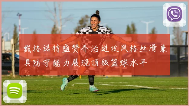 戴格诺特盛赞乔治进攻风格丝滑兼具防守能力展现顶级篮球水平