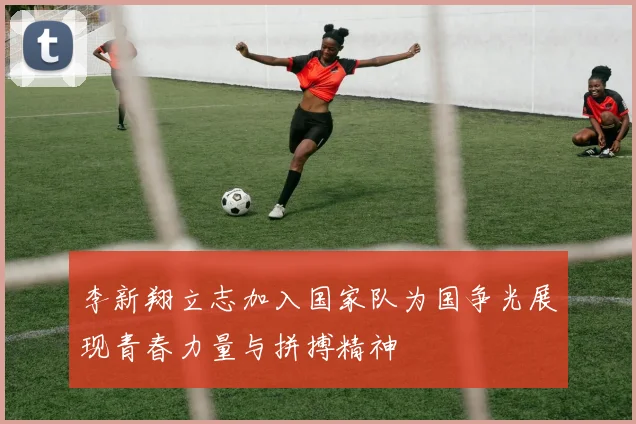 李新翔立志加入国家队为国争光展现青春力量与拼搏精神