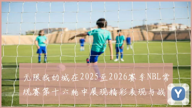 无限我的城在2025至2026赛季NBL常规赛第十六轮中展现精彩表现与战术分析