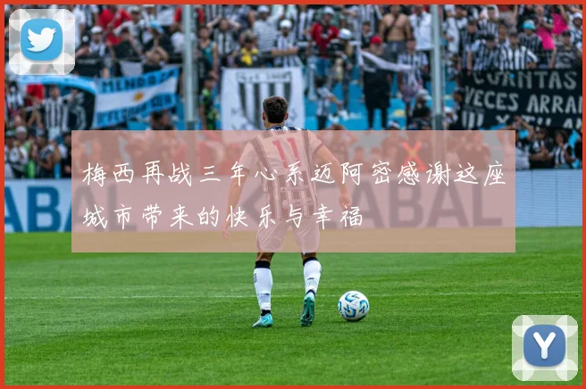 梅西再战三年心系迈阿密感谢这座城市带来的快乐与幸福