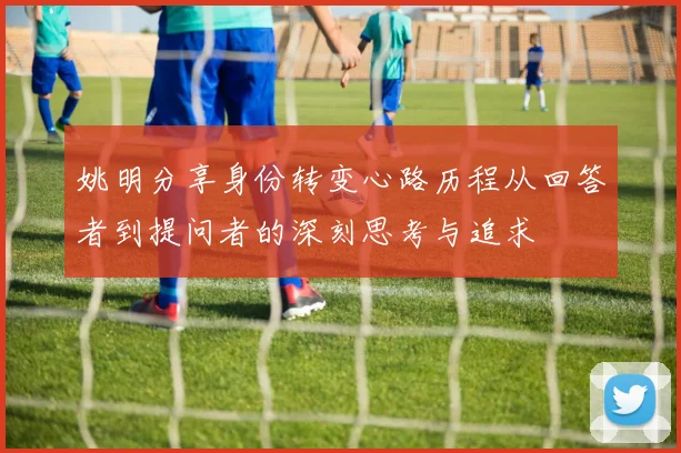 姚明分享身份转变心路历程从回答者到提问者的深刻思考与追求