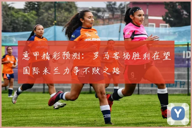 意甲精彩预测：罗马客场胜利在望国际米兰力争不败之路