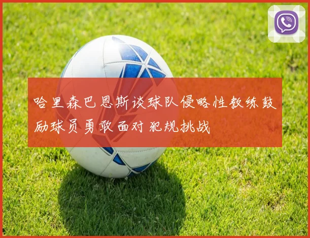 哈里森巴恩斯谈球队侵略性教练鼓励球员勇敢面对犯规挑战