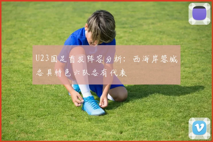 U23国足首发阵容分析：西海岸蓉城各具特色六队各有代表