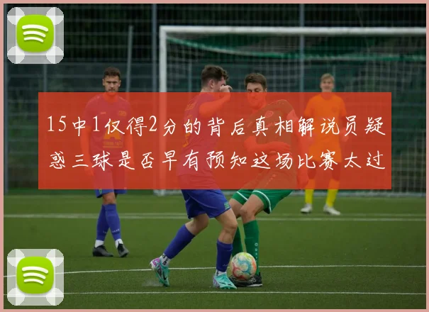 15中1仅得2分的背后真相解说员疑惑三球是否早有预知这场比赛太过抽象