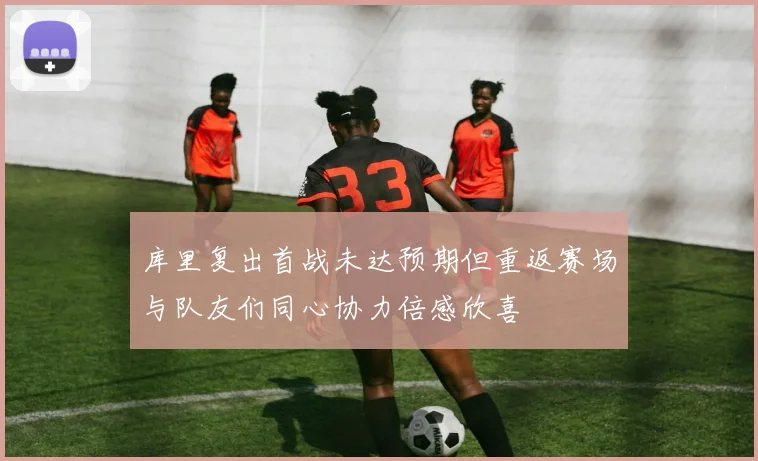 库里复出首战未达预期但重返赛场与队友们同心协力倍感欣喜