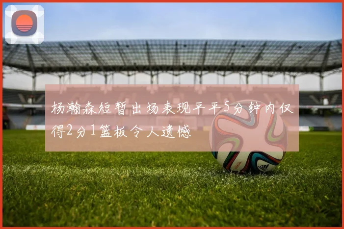 杨瀚森短暂出场表现平平5分钟内仅得2分1篮板令人遗憾