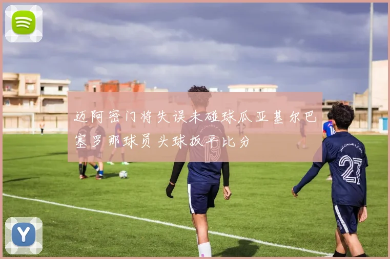 迈阿密门将失误未碰球瓜亚基尔巴塞罗那球员头球扳平比分
