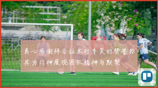 真心感谢拜合拉木对李昊的赞誉称其为门神展现团队精神与默契