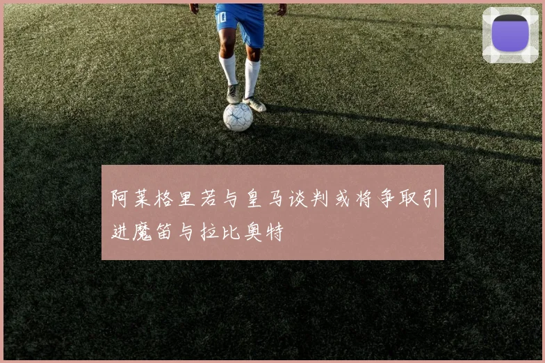 阿莱格里若与皇马谈判或将争取引进魔笛与拉比奥特