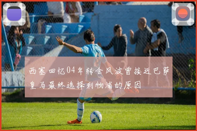 西塞回忆04年转会风波曾接近巴萨皇马最终选择利物浦的原因