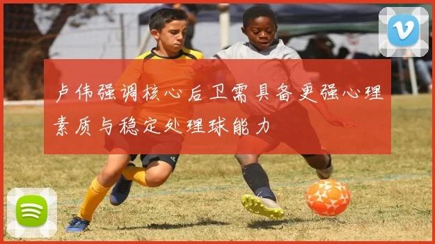 卢伟强调核心后卫需具备更强心理素质与稳定处理球能力